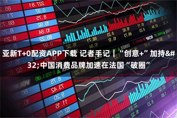 亚新T+0配资APP下载 记者手记｜“创意+”加持 中国消费品牌加速在法国“破圈”