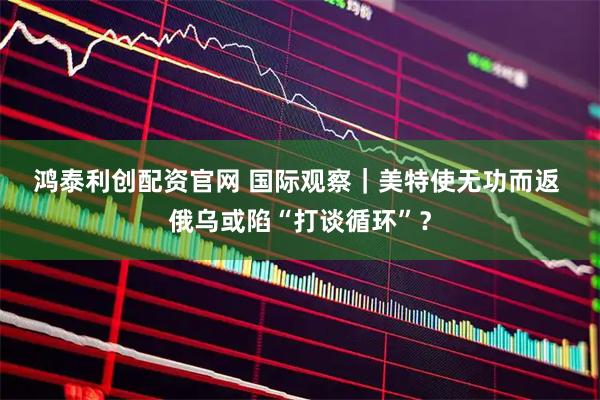 鸿泰利创配资官网 国际观察｜美特使无功而返 俄乌或陷“打谈循环”？