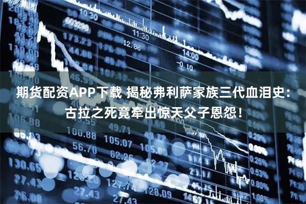 期货配资APP下载 揭秘弗利萨家族三代血泪史：古拉之死竟牵出惊天父子恩怨！