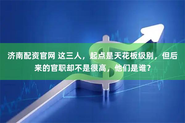 济南配资官网 这三人，起点是天花板级别，但后来的官职却不是很高，他们是谁？