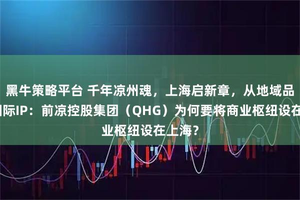 黑牛策略平台 千年凉州魂，上海启新章，从地域品牌到国际IP：前凉控股集团（QHG）为何要将商业枢纽设在上海？