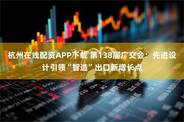 杭州在线配资APP下载 第138届广交会：先进设计引领“智造”出口新增长点