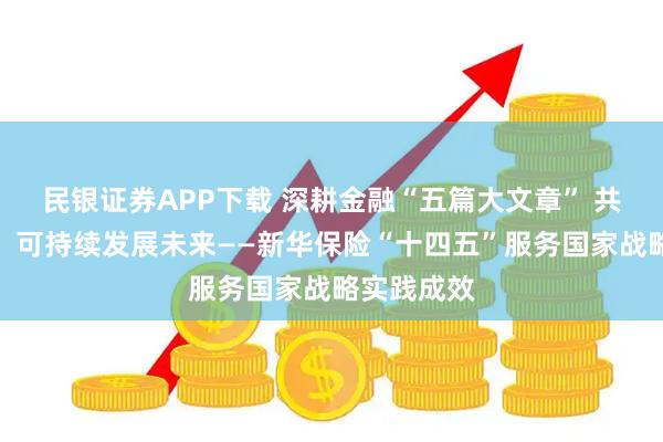 民银证券APP下载 深耕金融“五篇大文章” 共赴高质量、可持续发展未来——新华保险“十四五”服务国家战略实践成效