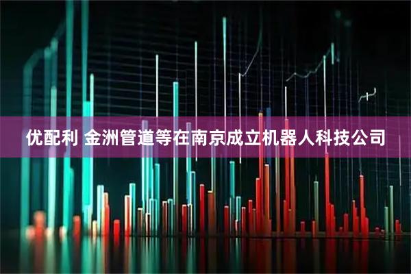 优配利 金洲管道等在南京成立机器人科技公司