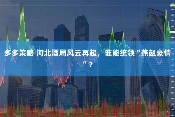 多多策略 河北酒局风云再起，谁能统领“燕赵豪情”？