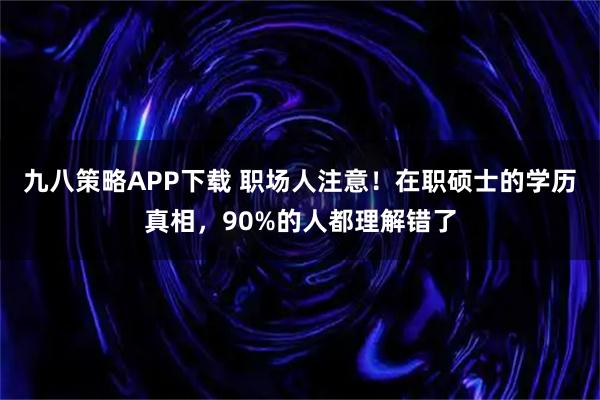 九八策略APP下载 职场人注意！在职硕士的学历真相，90%的人都理解错了