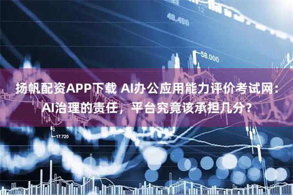 扬帆配资APP下载 AI办公应用能力评价考试网:AI治理的责任,平台究竟该承担几分?