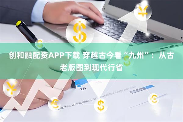 创和融配资APP下载 穿越古今看“九州”：从古老版图到现代行省