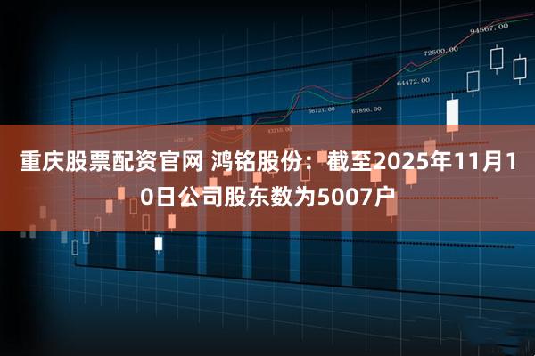 重庆股票配资官网 鸿铭股份：截至2025年11月10日公司股东数为5007户