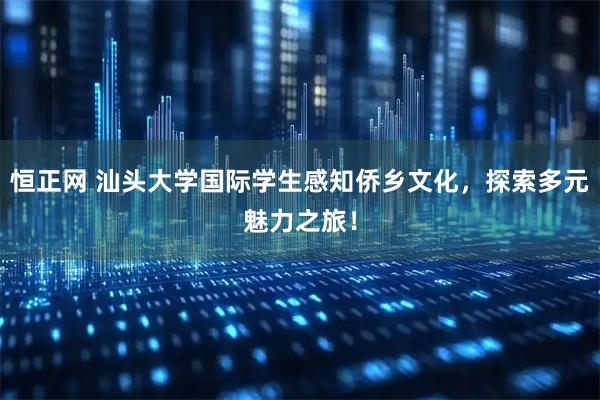 恒正网 汕头大学国际学生感知侨乡文化，探索多元魅力之旅！