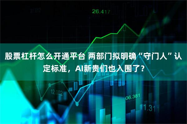股票杠杆怎么开通平台 两部门拟明确“守门人”认定标准,AI新贵们也入围了?