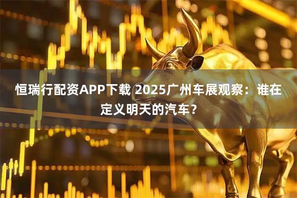 恒瑞行配资APP下载 2025广州车展观察：谁在定义明天的汽车？