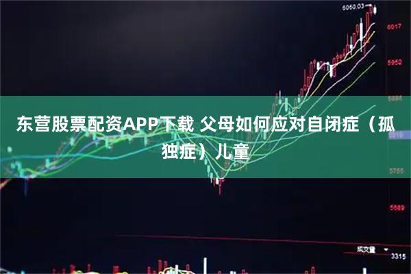 东营股票配资APP下载 父母如何应对自闭症（孤独症）儿童