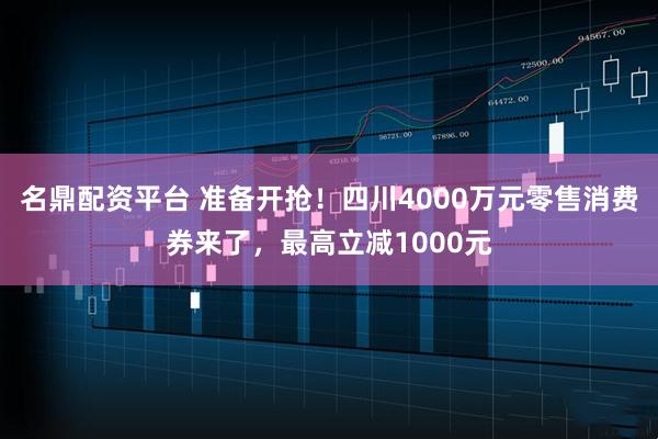 名鼎配资平台 准备开抢！四川4000万元零售消费券来了，最高立减1000元