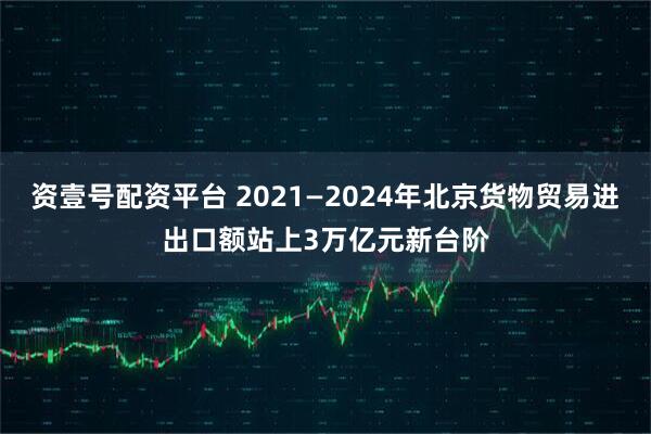 资壹号配资平台 2021—2024年北京货物贸易进出口额站上3万亿元新台阶