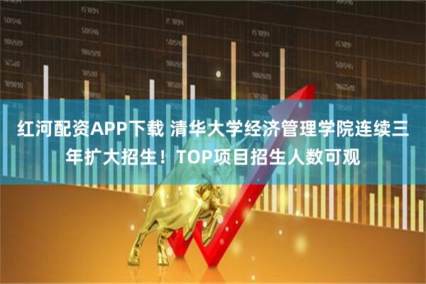 红河配资APP下载 清华大学经济管理学院连续三年扩大招生！TOP项目招生人数可观
