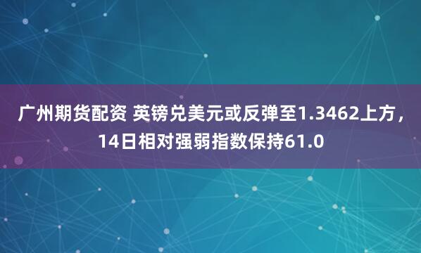 广州期货配资 英镑兑美元或反弹至1.3462上方,14日相对强弱指数保持61.0