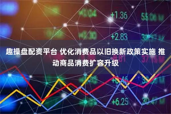趣操盘配资平台 优化消费品以旧换新政策实施 推动商品消费扩容升级