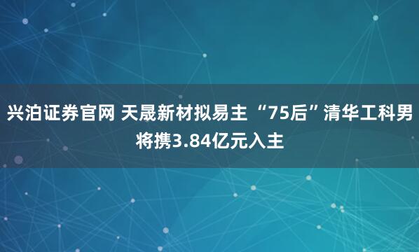 兴泊证券官网 天晟新材拟易主 “75后”清华工科男将携3.84亿元入主