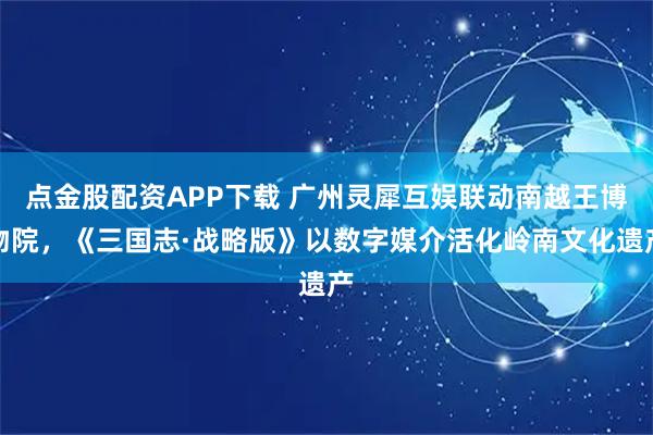 点金股配资APP下载 广州灵犀互娱联动南越王博物院，《三国志·战略版》以数字媒介活化岭南文化遗产