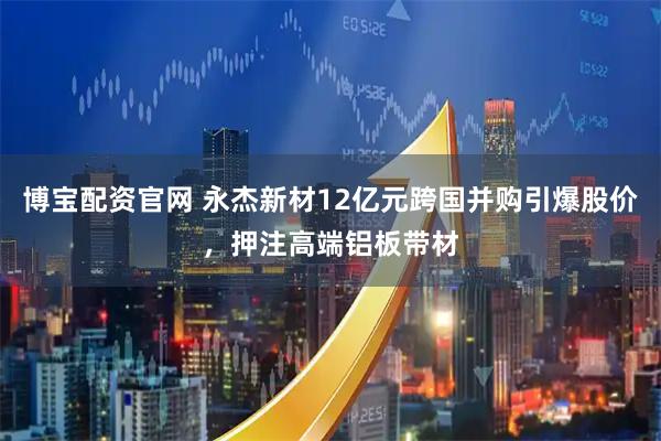 博宝配资官网 永杰新材12亿元跨国并购引爆股价，押注高端铝板带材