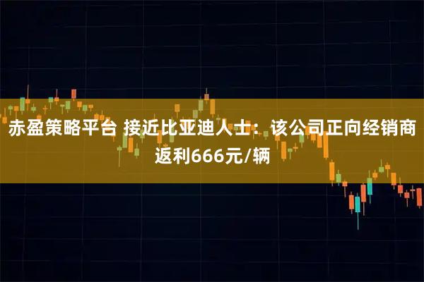 赤盈策略平台 接近比亚迪人士：该公司正向经销商返利666元/辆