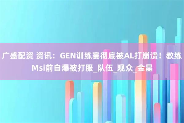 广盛配资 资讯：GEN训练赛彻底被AL打崩溃！教练Msi前自爆被打服_队伍_观众_金晶