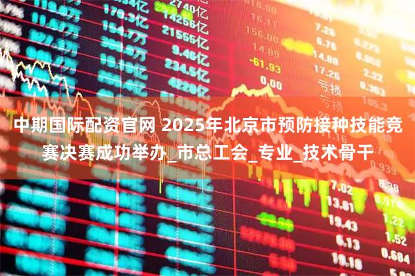 中期国际配资官网 2025年北京市预防接种技能竞赛决赛成功举办_市总工会_专业_技术骨干