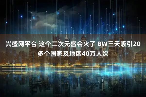 兴盛网平台 这个二次元盛会火了 BW三天吸引20多个国家及地区40万人次