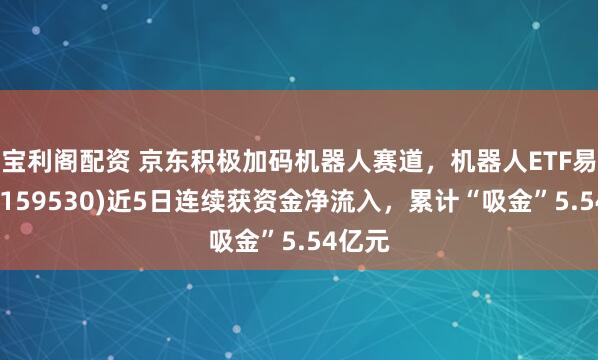 宝利阁配资 京东积极加码机器人赛道，机器人ETF易方达(159530)近5日连续获资金净流入，累计“吸金”5.54亿元