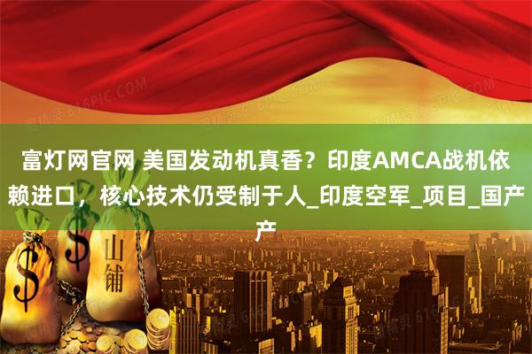 富灯网官网 美国发动机真香？印度AMCA战机依赖进口，核心技术仍受制于人_印度空军_项目_国产