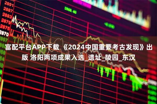 富配平台APP下载 《2024中国重要考古发现》出版 洛阳两项成果入选_遗址_陵园_东汉