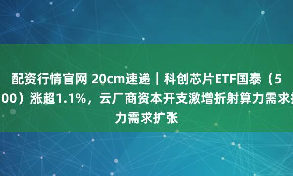 配资行情官网 20cm速递｜科创芯片ETF国泰（589100）涨超1.1%，云厂商资本开支激增折射算力需求扩张