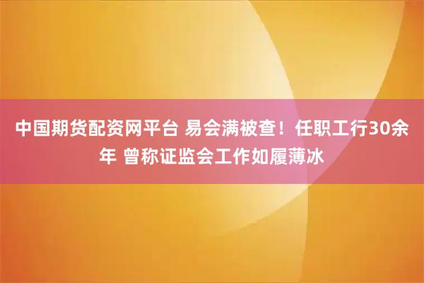 中国期货配资网平台 易会满被查！任职工行30余年 曾称证监会工作如履薄冰