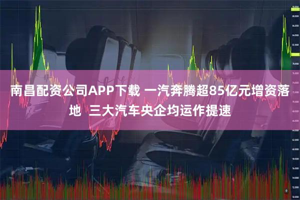 南昌配资公司APP下载 一汽奔腾超85亿元增资落地  三大汽车央企均运作提速