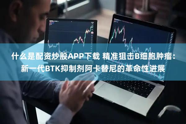 什么是配资炒股APP下载 精准狙击B细胞肿瘤：新一代BTK抑制剂阿卡替尼的革命性进展