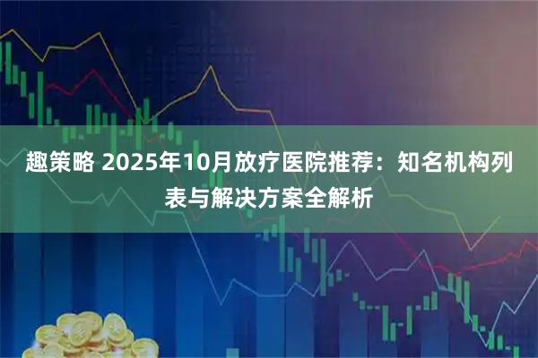 趣策略 2025年10月放疗医院推荐：知名机构列表与解决方案全解析