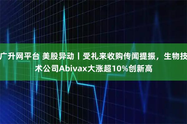 广升网平台 美股异动丨受礼来收购传闻提振，生物技术公司Abivax大涨超10%创新高
